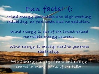 Fun facts! (:
Wind energy good sides are: high working
reliability, no fuel costs and no pollution.
Wind energy is one of the lowest-priced
renewable energy sources.
Wind energy is mostly used to generate
electricity.
Wind energy is very abundant energy
source in many parts of the USA.
 