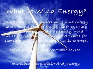 What is Wind Energy?
Wind power is the conversion of wind energy
into a useful form of energy, such as using
wind turbines to make electricity, wind
mills for mechanical power, wind pumps for
pumping water or drainage, or sails to propel
ships.
Wind power is also a renewable source.
en.wikipedia.org/wiki/Wind_Energy
 