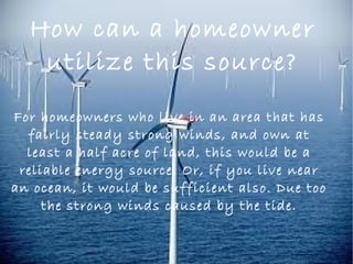 How can a homeowner
utilize this source?
For homeowners who live in an area that has
fairly steady strong winds, and own at
least a half acre of land, this would be a
reliable energy source. Or, if you live near
an ocean, it would be sufficient also. Due too
the strong winds caused by the tide.
 