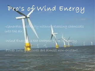 Pro's of Wind Energy
-Generates electricity without releasing chemicals
into the air.
-Wind Energy is the cheapest form of energy.
-Power cuts & failures are almost non-existent.
http://planetsave.com/2010/11/10/availability-of-wind-energy-reduced-by-global-warming/
 