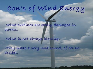 Con's of Wind Energy
-Wind turbines are easily damaged in
storms.
-Wind is not always blowing.
-They make a very loud sound, of 50-60
decibel.
 