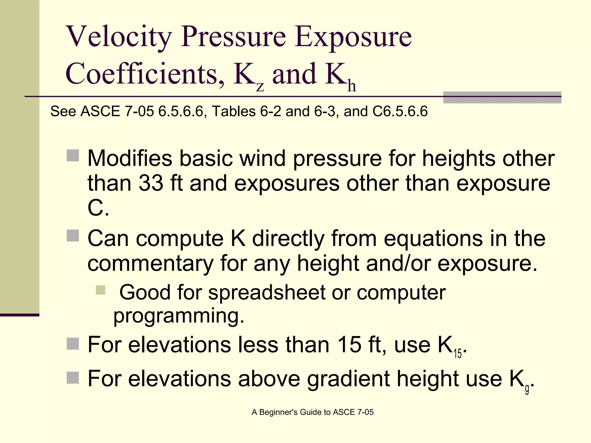 Velocity Pressure Exposure
Coefficients, Kz and Kh
 Modifies basic wind pressure for heights other
than 33 ft and exposures other than exposure
C.
 Can compute K directly from equations in the
commentary for any height and/or exposure.
 Good for spreadsheet or computer
programming.
 For elevations less than 15 ft, use K15.
 For elevations above gradient height use Kg.
See ASCE 7-05 6.5.6.6, Tables 6-2 and 6-3, and C6.5.6.6
A Beginner's Guide to ASCE 7-05
 