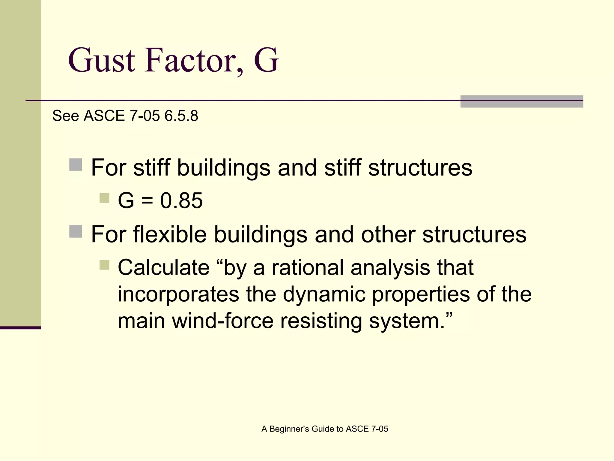 Gust Factor, G
 For stiff buildings and stiff structures
 G = 0.85
 For flexible buildings and other structures
 Calculate “by a rational analysis that
incorporates the dynamic properties of the
main wind-force resisting system.”
A Beginner's Guide to ASCE 7-05
See ASCE 7-05 6.5.8
 