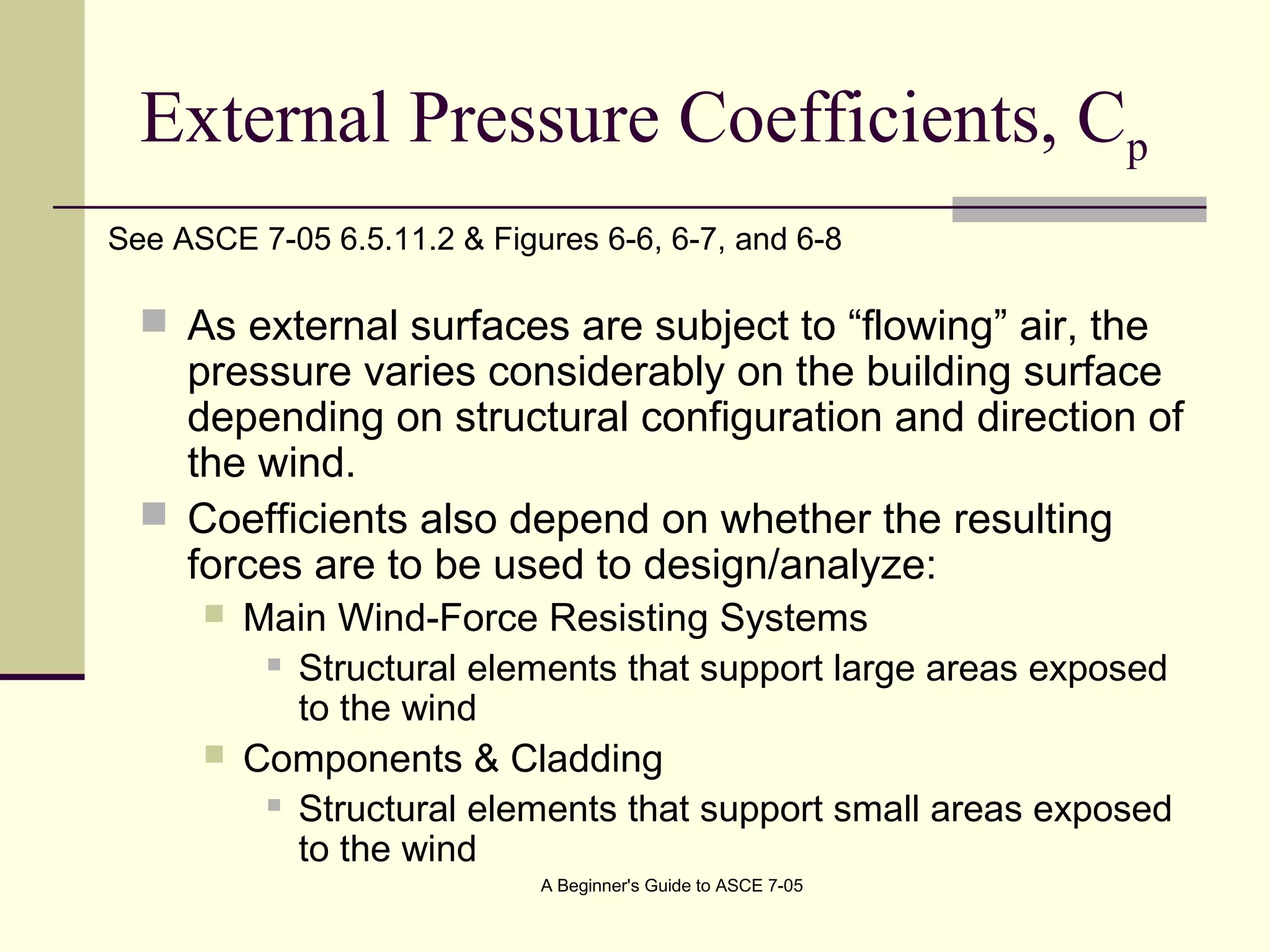 External Pressure Coefficients, Cp
 As external surfaces are subject to “flowing” air, the
pressure varies considerably on the building surface
depending on structural configuration and direction of
the wind.
 Coefficients also depend on whether the resulting
forces are to be used to design/analyze:
 Main Wind-Force Resisting Systems
 Structural elements that support large areas exposed
to the wind
 Components & Cladding
 Structural elements that support small areas exposed
to the wind
See ASCE 7-05 6.5.11.2 & Figures 6-6, 6-7, and 6-8
A Beginner's Guide to ASCE 7-05
 