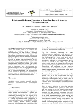 European Association for the
Development of Renewable Energies,
Environment and Power Quality
International Conference on Renewable Energies and Power
Quality (ICREPQ’09)
Valencia (Spain), 15th to 17th April, 2009
Uninterruptible Energy Production in Standalone Power Systems for
Telecommunications
E. F. F. Ribeiro 1
, A. J. Marques Cardoso 1
and C. Boccaletti 2
1
University of Coimbra, FCTUC/IT
Department of Electrical and Computer Engineering
Pólo II – Pinhal de Marrocos, P – 3030-290, Coimbra, Portugal
Phone/Fax number: +351 239 796 232/247, e-mail: eribeiro@co.it.pt, ajmcardoso@ieee.org
2
Sapienza University of Rome
Department of Electrical Engineering
Via Eudossiana, 18, 00184 Rome, Italy
tel: (+39) -06-44585762, fax: (+39)-06-4883235, e-mail: chiara.boccaletti@ uniroma1.it
Abstract. A continuously energy production is the most
difficult and important feature to be guaranteed when
designing a standalone power system for
telecommunications. This paper focuses on a standalone
power system for telecommunications already proposed in
the literature, combining the most mature generators and
technologies related to renewable energies and environment
friendliness. It is important to know the operational
problems, the best way to solve them and how to apply
efficient maintenance. Reliability studies based on existent
applications of renewable generators (some of them used in
standalone power systems) help to know what to expect
from their operational behaviour and to reduce time and
costs in maintenance tasks. Notwithstanding their
undoubted importance, they are not much recognised in
literature, yet. The paper presents a brief review based on
the few reliability reports about wind and photovoltaic
systems available in the literature. Contributions and
important aspects are discussed having in mind all the
obstacles to achieve an uninterruptible power supply.
Key words
Standalone power systems, renewable energies,
reliability, telecommunications, uninterruptible
energy.
1. Introduction
Telecommunication has always been important for
society growth and development. It started with
smoke signals, in ancient times, and nowadays
sophisticated equipments are used thanks to the
technological progress. The world would not be as it
is without telecommunications contribution. It
assumes a basic importance in everyday life, political
issues, scientific progress, weather problems,
geographic difficulties, and many other subjects. The
impact of telecommunications equipment improvement
is huge and evident in all society activities.
All the necessary conditions to make
telecommunications equipment work properly are
achieved, not only by doing efforts in this specific area,
but also by conceiving a robust power supply unit in
order to satisfy all its requirements. The basic
prerequisites imposed to telecommunications power
systems are related to their safety, long life and
uninterruptible power [1, 2]. They all depend on a good
power system design and predictive maintenance. Other
requirements are associated to the electrical
characteristics of the telecommunications equipment,
such as nominal voltage and operational range, noise
and acceptable ripple levels.
Telecommunications networks were centred at the
Central Office in the past. At the present time, new
trends are being imposed to these networks by the
technological improvements. They are getting closer to
users and, subsequently, they are becoming dispersed.
This also means new challenges in telecommunications
power supply.
Due to recent advances in renewable energies
equipment, standalone power systems are getting more
and more suitable for this kind of applications. Besides
being generated from natural sources and, subsequently,
pollution free and naturally replenished, renewable
energies are intermittent and this represents an obstacle
to a proper telecommunications power supply. To
overcome renewable energies limitations, a standalone
power system combining different energy sources and
energy storage devices seems to be an attractive way to
supply telecommunications remote equipment in an
autonomous way. Political actions and economical
 