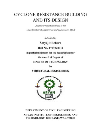 CYCLONE RESISTANCE BUILDING
AND ITS DESIGN
A seminar report submitted to the
Aryan Institute of Engineering and Technology, BBSR
Submitted by
Satyajit Behera
Roll No. 1707320012
in partial fulfilment for the requirement for
the award of Degree of
MASTER OF TECHNOLOGY
In
STRUCTURAL ENGINEERING
DEPARTMENT OF CIVIL ENGINEERING
ARYAN INSTITUTE OF ENGINEERING AND
TECHNOLOGY, BHUBANESWAR-752050
 