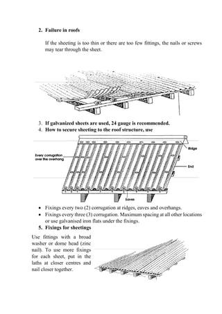 2. Failure in roofs
If the sheeting is too thin or there are too few fittings, the nails or screws
may tear through the sheet.
3. If galvanized sheets are used, 24 gauge is recommended.
4. How to secure sheeting to the roof structure, use
 Fixings every two (2) corrugation at ridges, eaves and overhangs.
 Fixings every three (3) corrugation. Maximum spacing at all other locations
or use galvanised iron flats under the fixings.
5. Fixings for sheetings
Use fittings with a broad
washer or dome head (zinc
nail). To use more fixings
for each sheet, put in the
laths at closer centres and
nail closer together.
 