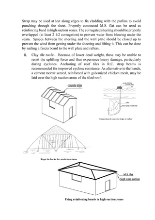 Strap may be used at lest along edges to fix cladding with the purlins to avoid
punching through the sheet. Properly connected M.S. flat can be used as
reinforcing band in high suction zones. The corrugated sheeting should be properly
overlapped (at least 2 1/2 corrugation) to prevent water from blowing under the
seam. Spaces between the sheeting and the wall plate should be closed up to
prevent the wind from getting under the sheeting and lifting it. This can be done
by nailing a fascia board to the wall plate and rafters.
ii. Clay tile roofs:- Because of lower dead weight, these may be unable to
resist the uplifting force and thus experience heavy damage, particularly
during cyclones. Anchoring of roof tiles in R.C. strap beams is
recommended for improved cyclone resistance. As alternative to the bands,
a cement mortar screed, reinforced with galvanized chicken mesh, may be
laid over the high suction areas of the tiled roof.
 