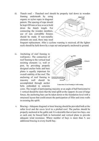 iii. Thatch roof: - Thatched roof should be properly tied down to wooden
framing underneath by using
organic or nylon ropes in diagonal
pattern. The spacing of rope should
be kept 450 mm or less so as to hold
down the thatch length. For
connecting the wooden members,
use of non corrodible fixtures
should be made. If non-metallic
elements are used, these may need
frequent replacement. After a cyclone warning is received, all the lighter
roofs should be held down by a rope net and properly anchored to ground.
iv. Anchoring of roof framing to
wall/posts:- The connection of
roof framing to the vertical load
resisting elements i.e. wall or
post, by providing properly
designed anchor bolts and base
plates is equally important for
overall stability of the roof. The
anchoring of roof framing to
masonry wall should be
accomplished through anchor
belts embedded in concrete
cores. The weight of participating masonry at an angle of half horizontal to
1 vertical should be more that the total uplift at the support. In case of large
forces, the anchoring bars can be taken down to the foundation level with a
structural layout that could ensure the participation of filler and cross walls
in resisting the uplift.
v. Bracing:- Adequate diagonal or knee bracing should be provided both at the
rafter level and the eaves level in a pitched roof. The purlins should be
properly anchored at the gable end. It is desirable that at least two bays, one
at each end, be braced both in horizontal and vertical plane to provide
adequate wind resistance. Where number of bays is more than 5, use
additional bracing in every fourth bay.
 