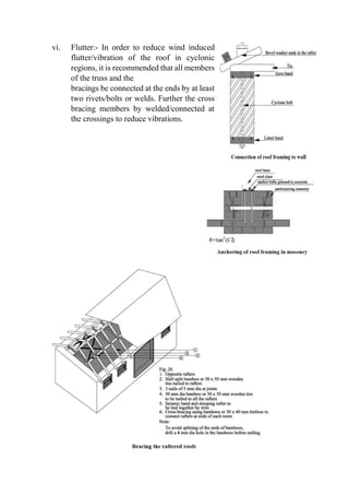 vi. Flutter:- In order to reduce wind induced
flutter/vibration of the roof in cyclonic
regions, it is recommended that all members
of the truss and the
bracings be connected at the ends by at least
two rivets/bolts or welds. Further the cross
bracing members by welded/connected at
the crossings to reduce vibrations.
 