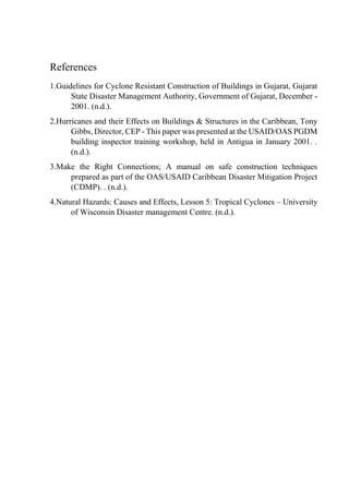 References
1.Guidelines for Cyclone Resistant Construction of Buildings in Gujarat, Gujarat
State Disaster Management Authority, Government of Gujarat, December -
2001. (n.d.).
2.Hurricanes and their Effects on Buildings & Structures in the Caribbean, Tony
Gibbs, Director, CEP - This paper was presented at the USAID/OAS PGDM
building inspector training workshop, held in Antigua in January 2001. .
(n.d.).
3.Make the Right Connections; A manual on safe construction techniques
prepared as part of the OAS/USAID Caribbean Disaster Mitigation Project
(CDMP). . (n.d.).
4.Natural Hazards: Causes and Effects, Lesson 5: Tropical Cyclones – University
of Wisconsin Disaster management Centre. (n.d.).
 