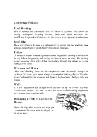 Component Failures
Roof Sheeting
This is perhaps the commonest area of failure in cyclones. The causes are
usually inadequate fastening devices, inadequate sheet thickness and
insufficient frequencies of fasteners in the known areas of greater wind suction.
Roof Tiles
These were thought to have low vulnerability in storms but past cyclones have
exposed the problem of unsatisfactory installation practices.
Rafters
Of particular interest in recent cyclones was the longitudinal splitting of rafters with
the top halves disappearing and leaving the bottom halves in place. The splitting
would propagate from holes drilled horizontally through the rafters to receive
holding-down straps.
Windows and Doors
After roof sheeting, these are the components most frequently damaged in
cyclones. Of course, glass would always be susceptible to flying objects. The other
area of vulnerability for windows and doors is the hardware - latches, bolts and
hinges.
Walls
It is not uncommon for un-reinforced masonry to fail in severe cyclones.
Cantilevered parapets are most at risk. But so are walls braced by ring beams
and columns have remained safe.
Damaging Effects of Cyclone on
Houses
Due to the high wind pressure and improper
connection of the house to the footings it can
be blown away.
 
