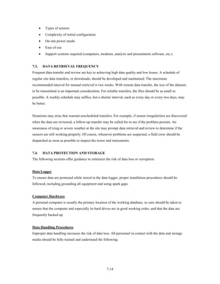 •    Types of sensors
       •    Complexity of initial configuration
       •    On-site power needs
       •    Ease of use
       •    Support systems required (computers, modems, analysis and presentation software, etc.).


7.3.       DATA RETRIEVAL FREQUENCY
Frequent data transfer and review are key to achieving high data quality and low losses. A schedule of
regular site data transfers, or downloads, should be developed and maintained. The maximum
recommended interval for manual retrieval is two weeks. With remote data transfer, the size of the datasets
to be transmitted is an important consideration. For reliable transfers, the files should be as small as
possible. A weekly schedule may suffice, but a shorter interval, such as every day or every two days, may
be better.


Situations may arise that warrant unscheduled transfers. For example, if sensor irregularities are discovered
when the data are reviewed, a follow-up transfer may be called for to see if the problem persists. An
awareness of icing or severe weather at the site may prompt data retrieval and review to determine if the
sensors are still working properly. Of course, whenever problems are suspected, a field crew should be
dispatched as soon as possible to inspect the tower and instruments.


7.4.       DATA PROTECTION AND STORAGE
The following sections offer guidance to minimize the risk of data loss or corruption.


Data Logger
To ensure data are protected while stored in the data logger, proper installation procedures should be
followed, including grounding all equipment and using spark gaps.


Computer Hardware
A personal computer is usually the primary location of the working database, so care should be taken to
ensure that the computer and especially its hard drives are in good working order, and that the data are
frequently backed up.


Data Handling Procedures
Improper data handling increases the risk of data loss. All personnel in contact with the data and storage
media should be fully trained and understand the following:




                                                      7-14
 