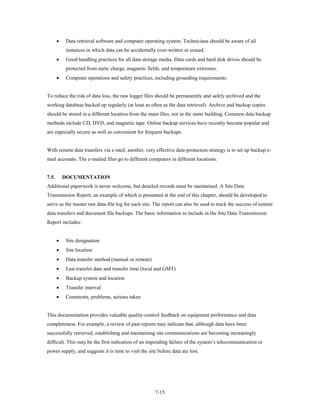 •    Data retrieval software and computer operating system. Technicians should be aware of all
            instances in which data can be accidentally over-written or erased.
       •    Good handling practices for all data storage media. Data cards and hard disk drives should be
            protected from static charge, magnetic fields, and temperature extremes.
       •    Computer operations and safety practices, including grounding requirements.


To reduce the risk of data loss, the raw logger files should be permanently and safely archived and the
working database backed up regularly (at least as often as the data retrieval). Archive and backup copies
should be stored in a different location from the main files, not in the same building. Common data backup
methods include CD, DVD, and magnetic tape. Online backup services have recently become popular and
are especially secure as well as convenient for frequent backups.


With remote data transfers via e-mail, another, very effective data-protection strategy is to set up backup e-
mail accounts. The e-mailed files go to different computers in different locations.


7.5.       DOCUMENTATION
Additional paperwork is never welcome, but detailed records must be maintained. A Site Data
Transmission Report, an example of which is presented at the end of this chapter, should be developed to
serve as the master raw data-file log for each site. The report can also be used to track the success of remote
data transfers and document file backups. The basic information to include in the Site Data Transmission
Report includes:


       •    Site designation
       •    Site location
       •    Data transfer method (manual or remote)
       •    Last transfer date and transfer time (local and GMT)
       •    Backup system and location
       •    Transfer interval
       •    Comments, problems, actions taken


This documentation provides valuable quality-control feedback on equipment performance and data
completeness. For example, a review of past reports may indicate that, although data have been
successfully retrieved, establishing and maintaining site communications are becoming increasingly
difficult. This may be the first indication of an impending failure of the system’s telecommunication or
power supply, and suggests it is time to visit the site before data are lost.




                                                       7-15
 