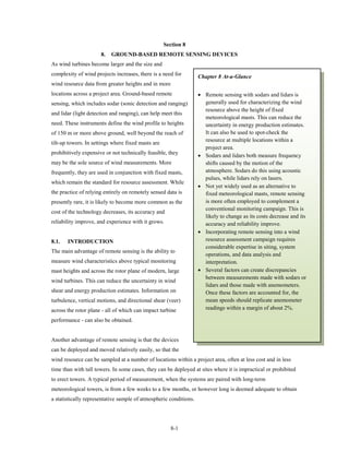 Section 8
                      8.   GROUND-BASED REMOTE SENSING DEVICES
As wind turbines become larger and the size and
complexity of wind projects increases, there is a need for         Chapter 8 At-a-Glance
wind resource data from greater heights and in more
locations across a project area. Ground-based remote               • Remote sensing with sodars and lidars is
sensing, which includes sodar (sonic detection and ranging)          generally used for characterizing the wind
                                                                     resource above the height of fixed
and lidar (light detection and ranging), can help meet this
                                                                     meteorological masts. This can reduce the
need. These instruments define the wind profile to heights           uncertainty in energy production estimates.
of 150 m or more above ground, well beyond the reach of              It can also be used to spot-check the
                                                                     resource at multiple locations within a
tilt-up towers. In settings where fixed masts are
                                                                     project area.
prohibitively expensive or not technically feasible, they          • Sodars and lidars both measure frequency
may be the sole source of wind measurements. More                    shifts caused by the motion of the
frequently, they are used in conjunction with fixed masts,           atmosphere. Sodars do this using acoustic
                                                                     pulses, while lidars rely on lasers.
which remain the standard for resource assessment. While
                                                                   • Not yet widely used as an alternative to
the practice of relying entirely on remotely sensed data is          fixed meteorological masts, remote sensing
presently rare, it is likely to become more common as the            is more often employed to complement a
                                                                     conventional monitoring campaign. This is
cost of the technology decreases, its accuracy and
                                                                     likely to change as its costs decrease and its
reliability improve, and experience with it grows.                   accuracy and reliability improve.
                                                                   • Incorporating remote sensing into a wind
8.1.   INTRODUCTION                                                  resource assessment campaign requires
                                                                     considerable expertise in siting, system
The main advantage of remote sensing is the ability to
                                                                     operations, and data analysis and
measure wind characteristics above typical monitoring                interpretation.
mast heights and across the rotor plane of modern, large           • Several factors can create discrepancies
                                                                     between measurements made with sodars or
wind turbines. This can reduce the uncertainty in wind
                                                                     lidars and those made with anemometers.
shear and energy production estimates. Information on                Once these factors are accounted for, the
turbulence, vertical motions, and directional shear (veer)           mean speeds should replicate anemometer
across the rotor plane - all of which can impact turbine             readings within a margin of about 2%.

performance - can also be obtained.


Another advantage of remote sensing is that the devices
can be deployed and moved relatively easily, so that the
wind resource can be sampled at a number of locations within a project area, often at less cost and in less
time than with tall towers. In some cases, they can be deployed at sites where it is impractical or prohibited
to erect towers. A typical period of measurement, when the systems are paired with long-term
meteorological towers, is from a few weeks to a few months, or however long is deemed adequate to obtain
a statistically representative sample of atmospheric conditions.




                                                      8-1
 