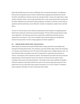 Both sodar and lidar measure the wind very differently from conventional anemometry. The differences
between these measurement systems must be considered when comparing wind characteristics derived
from them. One difference is that they measure the wind speed within a volume of air rather than at a point.
Another is that they record a vector average speed rather than a scalar average speed. Remote sensing units
also behave differently from anemometers under precipitation, in turbulence, and where vertical winds are
significant; and their performance can be affected by variations in temperature, complex terrain, and other
factors.


The next two sections discuss current industry-accepted practices and techniques for integrating ground-
based remote sensing into wind resource assessment programs. The first of these sections discusses sodar
and its applications. The following section treats commercially available lidar and briefly discusses
expected near-term advances. Areas of active methods research and development are identified and
discussed. Some providers of remote sensing equipment are listed in Appendix A.


8.2.   SODAR (SONIC DETECTION AND RANGING)
Sodar operates by emitting acoustic pulses (audible chirps or beeps) upward into the atmosphere and
listening for the backscattered echoes. The scattering is caused by turbulent eddies (small-scale fluctuations
in air density) carried along by the wind. The motion of these eddies causes a Doppler frequency shift – the
same effect that makes an ambulance siren seem to change pitch as it approaches and then passes an
observer. This frequency shift is analyzed by software, which determines the radial wind velocity along the
transmitted pulse; the horizontal and vertical wind velocities are derived from the radial velocities
according to the geometry of the transmitted pulses. The timing of return echoes establishes the height at
which the scattering occurred. Most sodar devices used for wind resource assessment measure the wind
profile from 30 m up to about 200 m above ground in increments of 5 m to 20 m. Figure 8-1 illustrates a
sodar in operation, and Figure 8-2 shows two particular sodar models.




                                                     8-2
 