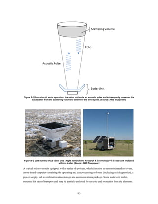 Figure 8-1 Illustration of sodar operation; the sodar unit emits an acoustic pulse and subsequently measures the
        backscatter from the scattering volume to determine the wind speed. (Source: AWS Truepower)




Figure 8-2 Left: Scintec SFAS sodar unit. Right: Atmospheric Research & Technology VT-1 sodar unit enclosed
                                  within a trailer. (Source: AWS Truepower)

A typical sodar system is equipped with a series of speakers, which function as transmitters and receivers,
an on-board computer containing the operating and data processing software (including self diagnostics), a
power supply, and a combination data-storage and communications package. Some sodars are trailer-
mounted for ease of transport and may be partially enclosed for security and protection from the elements.



                                                      8-3
 