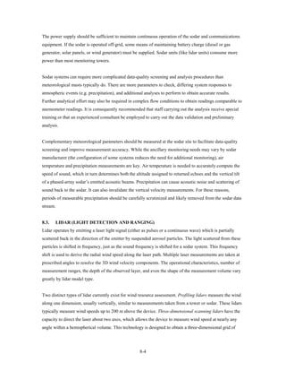 The power supply should be sufficient to maintain continuous operation of the sodar and communications
equipment. If the sodar is operated off-grid, some means of maintaining battery charge (diesel or gas
generator, solar panels, or wind generator) must be supplied. Sodar units (like lidar units) consume more
power than most monitoring towers.


Sodar systems can require more complicated data-quality screening and analysis procedures than
meteorological masts typically do. There are more parameters to check, differing system responses to
atmospheric events (e.g. precipitation), and additional analyses to perform to obtain accurate results.
Further analytical effort may also be required in complex flow conditions to obtain readings comparable to
anemometer readings. It is consequently recommended that staff carrying out the analysis receive special
training or that an experienced consultant be employed to carry out the data validation and preliminary
analysis.


Complementary meteorological parameters should be measured at the sodar site to facilitate data-quality
screening and improve measurement accuracy. While the ancillary monitoring needs may vary by sodar
manufacturer (the configuration of some systems reduces the need for additional monitoring), air
temperature and precipitation measurements are key. Air temperature is needed to accurately compute the
speed of sound, which in turn determines both the altitude assigned to returned echoes and the vertical tilt
of a phased-array sodar’s emitted acoustic beams. Precipitation can cause acoustic noise and scattering of
sound back to the sodar. It can also invalidate the vertical velocity measurements. For these reasons,
periods of measurable precipitation should be carefully scrutinized and likely removed from the sodar data
stream.


8.3.   LIDAR (LIGHT DETECTION AND RANGING)
Lidar operates by emitting a laser light signal (either as pulses or a continuous wave) which is partially
scattered back in the direction of the emitter by suspended aerosol particles. The light scattered from these
particles is shifted in frequency, just as the sound frequency is shifted for a sodar system. This frequency
shift is used to derive the radial wind speed along the laser path. Multiple laser measurements are taken at
prescribed angles to resolve the 3D wind velocity components. The operational characteristics, number of
measurement ranges, the depth of the observed layer, and even the shape of the measurement volume vary
greatly by lidar model type.


Two distinct types of lidar currently exist for wind resource assessment. Profiling lidars measure the wind
along one dimension, usually vertically, similar to measurements taken from a tower or sodar. These lidars
typically measure wind speeds up to 200 m above the device. Three-dimensional scanning lidars have the
capacity to direct the laser about two axes, which allows the device to measure wind speed at nearly any
angle within a hemispherical volume. This technology is designed to obtain a three-dimensional grid of




                                                     8-4
 