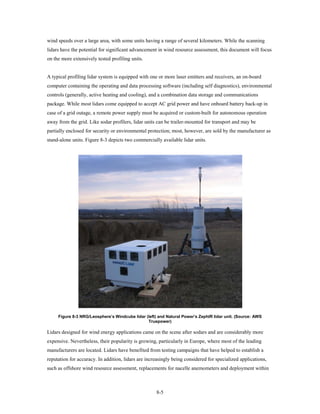 wind speeds over a large area, with some units having a range of several kilometers. While the scanning
lidars have the potential for significant advancement in wind resource assessment, this document will focus
on the more extensively tested profiling units.


A typical profiling lidar system is equipped with one or more laser emitters and receivers, an on-board
computer containing the operating and data processing software (including self diagnostics), environmental
controls (generally, active heating and cooling), and a combination data storage and communications
package. While most lidars come equipped to accept AC grid power and have onboard battery back-up in
case of a grid outage, a remote power supply must be acquired or custom-built for autonomous operation
away from the grid. Like sodar profilers, lidar units can be trailer-mounted for transport and may be
partially enclosed for security or environmental protection; most, however, are sold by the manufacturer as
stand-alone units. Figure 8-3 depicts two commercially available lidar units.




     Figure 8-3 NRG/Leosphere’s Windcube lidar (left) and Natural Power’s ZephIR lidar unit. (Source: AWS
                                                Truepower)

Lidars designed for wind energy applications came on the scene after sodars and are considerably more
expensive. Nevertheless, their popularity is growing, particularly in Europe, where most of the leading
manufacturers are located. Lidars have benefited from testing campaigns that have helped to establish a
reputation for accuracy. In addition, lidars are increasingly being considered for specialized applications,
such as offshore wind resource assessment, replacements for nacelle anemometers and deployment within



                                                     8-5
 