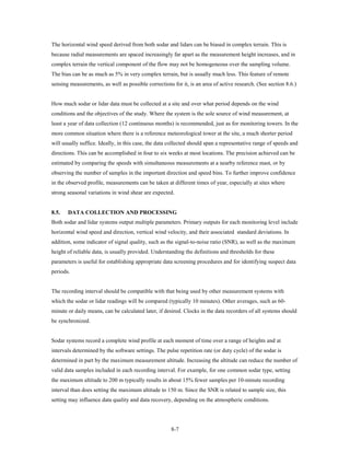The horizontal wind speed derived from both sodar and lidars can be biased in complex terrain. This is
because radial measurements are spaced increasingly far apart as the measurement height increases, and in
complex terrain the vertical component of the flow may not be homogeneous over the sampling volume.
The bias can be as much as 5% in very complex terrain, but is usually much less. This feature of remote
sensing measurements, as well as possible corrections for it, is an area of active research. (See section 8.6.)


How much sodar or lidar data must be collected at a site and over what period depends on the wind
conditions and the objectives of the study. Where the system is the sole source of wind measurement, at
least a year of data collection (12 continuous months) is recommended, just as for monitoring towers. In the
more common situation where there is a reference meteorological tower at the site, a much shorter period
will usually suffice. Ideally, in this case, the data collected should span a representative range of speeds and
directions. This can be accomplished in four to six weeks at most locations. The precision achieved can be
estimated by comparing the speeds with simultaneous measurements at a nearby reference mast, or by
observing the number of samples in the important direction and speed bins. To further improve confidence
in the observed profile, measurements can be taken at different times of year, especially at sites where
strong seasonal variations in wind shear are expected.


8.5.   DATA COLLECTION AND PROCESSING
Both sodar and lidar systems output multiple parameters. Primary outputs for each monitoring level include
horizontal wind speed and direction, vertical wind velocity, and their associated standard deviations. In
addition, some indicator of signal quality, such as the signal-to-noise ratio (SNR), as well as the maximum
height of reliable data, is usually provided. Understanding the definitions and thresholds for these
parameters is useful for establishing appropriate data screening procedures and for identifying suspect data
periods.


The recording interval should be compatible with that being used by other measurement systems with
which the sodar or lidar readings will be compared (typically 10 minutes). Other averages, such as 60-
minute or daily means, can be calculated later, if desired. Clocks in the data recorders of all systems should
be synchronized.


Sodar systems record a complete wind profile at each moment of time over a range of heights and at
intervals determined by the software settings. The pulse repetition rate (or duty cycle) of the sodar is
determined in part by the maximum measurement altitude. Increasing the altitude can reduce the number of
valid data samples included in each recording interval. For example, for one common sodar type, setting
the maximum altitude to 200 m typically results in about 15% fewer samples per 10-minute recording
interval than does setting the maximum altitude to 150 m. Since the SNR is related to sample size, this
setting may influence data quality and data recovery, depending on the atmospheric conditions.




                                                      8-7
 