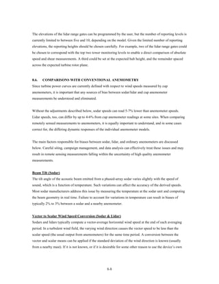 The elevations of the lidar range gates can be programmed by the user, but the number of reporting levels is
currently limited to between five and 10, depending on the model. Given the limited number of reporting
elevations, the reporting heights should be chosen carefully. For example, two of the lidar range gates could
be chosen to correspond with the top two tower monitoring levels to enable a direct comparison of absolute
speed and shear measurements. A third could be set at the expected hub height, and the remainder spaced
across the expected turbine rotor plane.



8.6.   COMPARISONS WITH CONVENTIONAL ANEMOMETRY
Since turbine power curves are currently defined with respect to wind speeds measured by cup
anemometers, it is important that any sources of bias between sodar/lidar and cup anemometer
measurements be understood and eliminated.


Without the adjustments described below, sodar speeds can read 5-7% lower than anemometer speeds.
Lidar speeds, too, can differ by up to 4-6% from cup anemometer readings at some sites. When comparing
remotely sensed measurements to anemometers, it is equally important to understand, and in some cases
correct for, the differing dynamic responses of the individual anemometer models.


The main factors responsible for biases between sodar, lidar, and ordinary anemometers are discussed
below. Careful siting, campaign management, and data analysis can effectively treat these issues and may
result in remote sensing measurements falling within the uncertainty of high quality anemometer
measurements.


Beam Tilt (Sodar)
The tilt angle of the acoustic beam emitted from a phased-array sodar varies slightly with the speed of
sound, which is a function of temperature. Such variations can affect the accuracy of the derived speeds.
Most sodar manufacturers address this issue by measuring the temperature at the sodar unit and computing
the beam geometry in real time. Failure to account for variations in temperature can result in biases of
typically 2% to 3% between a sodar and a nearby anemometer.


Vector to Scalar Wind Speed Conversion (Sodar & Lidar)
Sodars and lidars typically compute a vector-average horizontal wind speed at the end of each averaging
period. In a turbulent wind field, the varying wind direction causes the vector speed to be less than the
scalar speed (the usual output from anemometers) for the same time period. A conversion between the
vector and scalar means can be applied if the standard deviation of the wind direction is known (usually
from a nearby mast). If it is not known, or if it is desirable for some other reason to use the device’s own




                                                      8-8
 