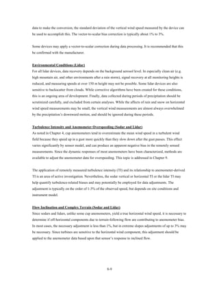 data to make the conversion, the standard deviation of the vertical wind speed measured by the device can
be used to accomplish this. The vector-to-scalar bias correction is typically about 1% to 3%.


Some devices may apply a vector-to-scalar correction during data processing. It is recommended that this
be confirmed with the manufacturer.


Environmental Conditions (Lidar)
For all lidar devices, data recovery depends on the background aerosol level. In especially clean air (e.g.
high mountain air, and other environments after a rain storm), signal recovery at all monitoring heights is
reduced, and measuring speeds at over 150 m height may not be possible. Some lidar devices are also
sensitive to backscatter from clouds. While corrective algorithms have been created for these conditions,
this is an ongoing area of development. Finally, data collected during periods of precipitation should be
scrutinized carefully, and excluded from certain analyses. While the affects of rain and snow on horizontal
wind speed measurements may be small, the vertical wind measurements are almost always overwhelmed
by the precipitation’s downward motion, and should be ignored during these periods.


Turbulence Intensity and Anemometer Overspeeding (Sodar and Lidar)
As noted in Chapter 4, cup anemometers tend to overestimate the mean wind speed in a turbulent wind
field because they speed up in a gust more quickly than they slow down after the gust passes. This effect
varies significantly by sensor model, and can produce an apparent negative bias in the remotely sensed
measurements. Since the dynamic responses of most anemometers have been characterized, methods are
available to adjust the anemometer data for overspeeding. This topic is addressed in Chapter 9.


The application of remotely measured turbulence intensity (TI) and its relationship to anemometer-derived
TI is an area of active investigation. Nevertheless, the sodar vertical or horizontal TI or the lidar TI may
help quantify turbulence-related biases and may potentially be employed for data adjustments. The
adjustment is typically on the order of 1-3% of the observed speed, but depends on site conditions and
instrument model.


Flow Inclination and Complex Terrain (Sodar and Lidar)
Since sodars and lidars, unlike some cup anemometers, yield a true horizontal wind speed, it is necessary to
determine if off-horizontal components due to terrain-following flow are contributing to anemometer bias.
In most cases, the necessary adjustment is less than 1%, but in extreme slopes adjustments of up to 3% may
be necessary. Since turbines are sensitive to the horizontal wind component, this adjustment should be
applied to the anemometer data based upon that sensor’s response to inclined flow.




                                                      8-9
 