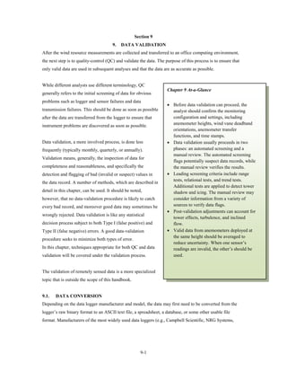 Section 9
                                       9.   DATA VALIDATION
After the wind resource measurements are collected and transferred to an office computing environment,
the next step is to quality-control (QC) and validate the data. The purpose of this process is to ensure that
only valid data are used in subsequent analyses and that the data are as accurate as possible.


While different analysts use different terminology, QC
                                                                     Chapter 9 At-a-Glance
generally refers to the initial screening of data for obvious
problems such as logger and sensor failures and data
                                                                     • Before data validation can proceed, the
transmission failures. This should be done as soon as possible         analyst should confirm the monitoring
after the data are transferred from the logger to ensure that          configuration and settings, including
instrument problems are discovered as soon as possible.                anemometer heights, wind vane deadband
                                                                       orientations, anemometer transfer
                                                                       functions, and time stamps.
Data validation, a more involved process, is done less               • Data validation usually proceeds in two
frequently (typically monthly, quarterly, or annually).                phases: an automated screening and a
                                                                       manual review. The automated screening
Validation means, generally, the inspection of data for
                                                                       flags potentially suspect data records, while
completeness and reasonableness, and specifically the                  the manual review verifies the results.
detection and flagging of bad (invalid or suspect) values in         • Leading screening criteria include range
                                                                       tests, relational tests, and trend tests.
the data record. A number of methods, which are described in
                                                                       Additional tests are applied to detect tower
detail in this chapter, can be used. It should be noted,               shadow and icing. The manual review may
however, that no data-validation procedure is likely to catch          consider information from a variety of
every bad record, and moreover good data may sometimes be              sources to verify data flags.
                                                                     • Post-validation adjustments can account for
wrongly rejected. Data validation is like any statistical
                                                                       tower effects, turbulence, and inclined
decision process subject to both Type I (false positive) and           flow.
Type II (false negative) errors. A good data-validation              • Valid data from anemometers deployed at
                                                                       the same height should be averaged to
procedure seeks to minimize both types of error.
                                                                       reduce uncertainty. When one sensor’s
In this chapter, techniques appropriate for both QC and data           readings are invalid, the other’s should be
validation will be covered under the validation process.               used.


The validation of remotely sensed data is a more specialized
topic that is outside the scope of this handbook.


9.1.   DATA CONVERSION
Depending on the data logger manufacturer and model, the data may first need to be converted from the
logger’s raw binary format to an ASCII text file, a spreadsheet, a database, or some other usable file
format. Manufacturers of the most widely used data loggers (e.g., Campbell Scientific, NRG Systems,




                                                       9-1
 