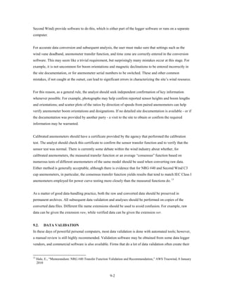 Second Wind) provide software to do this, which is either part of the logger software or runs on a separate
computer.


For accurate data conversion and subsequent analysis, the user must make sure that settings such as the
wind vane deadband, anemometer transfer function, and time zone are correctly entered in the conversion
software. This may seem like a trivial requirement, but surprisingly many mistakes occur at this stage. For
example, it is not uncommon for boom orientations and magnetic declinations to be entered incorrectly in
the site documentation, or for anemometer serial numbers to be switched. These and other common
mistakes, if not caught at the outset, can lead to significant errors in characterizing the site’s wind resource.


For this reason, as a general rule, the analyst should seek independent confirmation of key information
whenever possible. For example, photographs may help confirm reported sensor heights and boom lengths
and orientations; and scatter plots of the ratios by direction of speeds from paired anemometers can help
verify anemometer boom orientations and designations. If no detailed site documentation is available - or if
the documentation was provided by another party - a visit to the site to obtain or confirm the required
information may be warranted.


Calibrated anemometers should have a certificate provided by the agency that performed the calibration
test. The analyst should check this certificate to confirm the sensor transfer function and to verify that the
sensor test was normal. There is currently some debate within the wind industry about whether, for
calibrated anemometers, the measured transfer function or an average “consensus” function based on
numerous tests of different anemometers of the same model should be used when converting raw data.
Either method is generally acceptable, although there is evidence that for NRG #40 and Second Wind C3
cup anemometers, in particular, the consensus transfer function yields results that tend to match IEC Class I
anemometers employed for power curve testing more closely than the measured functions do. 13


As a matter of good data-handling practice, both the raw and converted data should be preserved in
permanent archives. All subsequent data validation and analyses should be performed on copies of the
converted data files. Different file name extensions should be used to avoid confusion. For example, raw
data can be given the extension raw, while verified data can be given the extension ver.


9.2.      DATA VALIDATION
In these days of powerful personal computers, most data validation is done with automated tools; however,
a manual review is still highly recommended. Validation software may be obtained from some data logger
vendors, and commercial software is also available. Firms that do a lot of data validation often create their


13
     Hale, E., “Memorandum: NRG #40 Transfer Function Validation and Recommendation,” AWS Truewind, 8 January
     2010


                                                       9-2
 