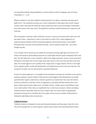 own automated methods using spreadsheets or custom software written in languages such as Fortran,
Visual Basic, C++, or R.


Whatever method is used, data validation usually proceeds in two phases: automated screening and in-
depth review. The automated screening uses a series of algorithms to flag suspect data records. Suspect
records contain values that fall outside the normal range based either on prior knowledge or information
from other sensors on the same tower. The algorithms commonly include relational tests, range tests, and
trend tests.




the suspect values ⎯ retain them as valid, or reject them as invalid. This is where judgment by an
The second phase, sometimes called verification, involves a case-by-case decision about what to do with


experienced person familiar with the monitoring equipment and local meteorology is most helpful.
Information that is not part of the automated screening - such as regional weather data - may also be
brought into play.


As an example of how this process can unfold, the automated screening might flag a brief series of 10-
minute wind speeds as questionable because they are much higher than the speeds immediately before and
after. Was this spike real, or was it caused by a glitch in the logger electronics, such as a loose connection?
During the review phase, the reviewer might check other sensors on the same mast and observe the same
spike; this would suggest it is not a problem with a single sensor or logger channel. Then he or she might
look at regional weather records and find that there was thunderstorm activity in the area at the time. The
conclusion: the spike was real, and caused by a passing thunderstorm.


In such a two-phase approach, it is reasonable for the automated screening to be somewhat overly sensitive,
meaning it produces a greater number of false positives (data flagged as bad although they are actually
good) than false negatives (data that are cleared as good but are actually bad). One reason for this bias
toward over-detection is that there will be an opportunity to reexamine bad data records in the review
phase, whereas good records usually receive no further scrutiny. Another reason is that failing to reject
even a small number of bad values can significantly bias a wind resource analysis, whereas excluding a
moderate amount of good data rarely has such an impact. Still, care must be taken in designing the
automated screening not to overwhelm the review phase with an excessive number of false positives.
Finding the right balance takes trial and error.


Validation Routines
Validation routines are designed to screen each measured parameter and flag suspect values for review.
They can be grouped into two main categories: general system checks and measured parameter checks.




                                                      9-3
 