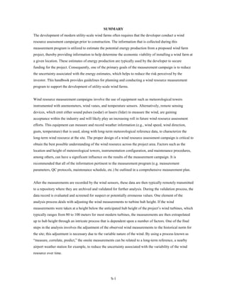 SUMMARY
The development of modern utility-scale wind farms often requires that the developer conduct a wind
resource assessment campaign prior to construction. The information that is collected during this
measurement program is utilized to estimate the potential energy production from a proposed wind farm
project, thereby providing information to help determine the economic viability of installing a wind farm at
a given location. These estimates of energy production are typically used by the developer to secure
funding for the project. Consequently, one of the primary goals of the measurement campaign is to reduce
the uncertainty associated with the energy estimates, which helps to reduce the risk perceived by the
investor. This handbook provides guidelines for planning and conducting a wind resource measurement
program to support the development of utility-scale wind farms.


Wind resource measurement campaigns involve the use of equipment such as meteorological towers
instrumented with anemometers, wind vanes, and temperature sensors. Alternatively, remote sensing
devices, which emit either sound pulses (sodar) or lasers (lidar) to measure the wind, are gaining
acceptance within the industry and will likely play an increasing roll in future wind resource assessment
efforts. This equipment can measure and record weather information (e.g., wind speed, wind direction,
gusts, temperature) that is used, along with long-term meteorological reference data, to characterize the
long-term wind resource at the site. The proper design of a wind resource assessment campaign is critical to
obtain the best possible understanding of the wind resource across the project area. Factors such as the
location and height of meteorological towers, instrumentation configuration, and maintenance procedures,
among others, can have a significant influence on the results of the measurement campaign. It is
recommended that all of the information pertinent to the measurement program (e.g. measurement
parameters, QC protocols, maintenance schedule, etc.) be outlined in a comprehensive measurement plan.


After the measurements are recorded by the wind sensors, these data are then typically remotely transmitted
to a repository where they are archived and validated for further analysis. During the validation process, the
data record is evaluated and screened for suspect or potentially erroneous values. One element of the
analysis process deals with adjusting the wind measurements to turbine hub height. If the wind
measurements were taken at a height below the anticipated hub height of the project’s wind turbines, which
typically ranges from 80 to 100 meters for most modern turbines, the measurements are then extrapolated
up to hub height through an intricate process that is dependent upon a number of factors. One of the final
steps in the analysis involves the adjustment of the observed wind measurements to the historical norm for
the site; this adjustment is necessary due to the variable nature of the wind. By using a process known as
“measure, correlate, predict,” the onsite measurements can be related to a long-term reference, a nearby
airport weather station for example, to reduce the uncertainty associated with the variability of the wind
resource over time.




                                                     S-1
 