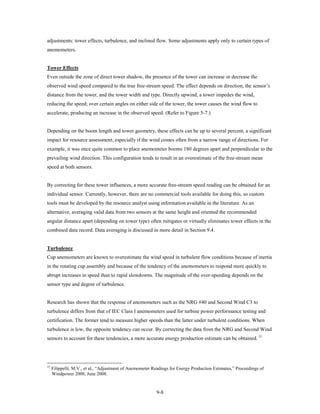 adjustments: tower effects, turbulence, and inclined flow. Some adjustments apply only to certain types of
anemometers.


Tower Effects
Even outside the zone of direct tower shadow, the presence of the tower can increase or decrease the
observed wind speed compared to the true free-stream speed. The effect depends on direction, the sensor’s
distance from the tower, and the tower width and type. Directly upwind, a tower impedes the wind,
reducing the speed; over certain angles on either side of the tower, the tower causes the wind flow to
accelerate, producing an increase in the observed speed. (Refer to Figure 5-7.)


Depending on the boom length and tower geometry, these effects can be up to several percent, a significant
impact for resource assessment, especially if the wind comes often from a narrow range of directions. For
example, it was once quite common to place anemometer booms 180 degrees apart and perpendicular to the
prevailing wind direction. This configuration tends to result in an overestimate of the free-stream mean
speed at both sensors.


By correcting for these tower influences, a more accurate free-stream speed reading can be obtained for an
individual sensor. Currently, however, there are no commercial tools available for doing this, so custom
tools must be developed by the resource analyst using information available in the literature. As an
alternative, averaging valid data from two sensors at the same height and oriented the recommended
angular distance apart (depending on tower type) often mitigates or virtually eliminates tower effects in the
combined data record. Data averaging is discussed in more detail in Section 9.4.


Turbulence
Cup anemometers are known to overestimate the wind speed in turbulent flow conditions because of inertia
in the rotating cup assembly and because of the tendency of the anemometers to respond more quickly to
abrupt increases in speed than to rapid slowdowns. The magnitude of the over-speeding depends on the
sensor type and degree of turbulence.


Research has shown that the response of anemometers such as the NRG #40 and Second Wind C3 to
turbulence differs from that of IEC Class I anemometers used for turbine power performance testing and
certification. The former tend to measure higher speeds than the latter under turbulent conditions. When
turbulence is low, the opposite tendency can occur. By correcting the data from the NRG and Second Wind
sensors to account for these tendencies, a more accurate energy production estimate can be obtained. 15




15
     Filippelli, M.V., et al., “Adjustment of Anemometer Readings for Energy Production Estimates,” Proceedings of
     Windpower 2008, June 2008.


                                                          9-8
 