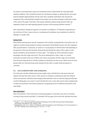 In contrast to cup anemometers, prop-vane anemometers tend to underestimate the wind speed under
turbulent conditions. This is primarily because the wind direction changes so quickly that the vane cannot
keep the propeller aligned perfectly into the wind. Since a propeller anemometer only measures the
component of the wind speed that is parallel to the rotation axis, the observed speed is reduced by a factor
of the cosine of the angle of deviation. Since greater turbulence produces larger direction shifts, the
magnitude of prop-vane under-speeding typically increases with increasing turbulence intensity. 16


Sonic anemometers, lacking moving parts, are insensitive to turbulence. To bring their measurements in
line with those of Class I sensors, however, an adjustment for turbulence may nonetheless be called for,
although it is usually small.


Inclined Flow
Wind turbines generate power from the component of the wind that is perpendicular to the turbine rotor. To
support an accurate energy production estimate, anemometers should ideally measure only that component.
Still, cup anemometers, in particular, are sensitive to varying degrees of off-horizontal winds depending on
the geometry of the cups and instrument. Research has documented the impact of flow angle on wind
speeds recorded by cup anemometers of various types, 17 but making use of this information requires
knowledge of the flow angle at the tower. This can be obtained from a sodar, a lidar, or a vertical
anemometer mounted on the mast. Without such a direct measurement, the flow angle can be estimated
from the terrain slope and from wind flow modeling. Inclined flow can also occur in flatter terrain for brief
periods under low wind and strong surface heating, but this effect is usually small and requires no
correction.


9.4.   DATA SUBSTITUTION AND AVERAGING
Up to this point, the data validation process has sought to keep valid data from each sensor intact and
separate from data from other sensors. In this section two methods of combining the data from different
sensors are discussed: substitution and averaging. Data substitution aims to create the longest possible data
record by filling gaps in one sensor’s record with data from one or more other sensors; data averaging seeks
to reduce the uncertainty in the observed speeds by averaging data from two different anemometers at the
same height.


Data Substitution
Since a key objective of the wind resource monitoring program is to develop a time series of wind data
covering as long a period as possible, it is desirable to fill any gaps in the record with valid data from other


16
   Tangler, J., et al., “Measured and Predicted Rotor Performance for the SERI Advanced Wind Turbine Blades,”
   Proceedings of Windpower 1991, February 1992.
17
   Papadopoulos, K.H., et al., “Effects of Turbulence and Flow Inclination on the Performance of Cup Anemometers in
   the Field,” Boundary-Layer Meteorology Vol. 101, No. 1, 77-107.


                                                        9-9
 