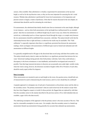 sensors, when available. Data substitution is virtually a requirement for anemometers at the top mast
height, as well as for the top direction vanes, as they are the most important for assessing the site’s wind
resource. Whether data substitution is performed for lower-level anemometers or for temperature and
pressure sensors is largely a matter of preference. (Note that for reasons discussed in the next chapter, no
substituted data should be used for estimating the wind shear.)


For anemometers, the substituted data ideally should come from an instrument at the same height, although
in rare instances - such as when both anemometers at the top height have malfunctioned for an extended
period - data from an anemometer at a different height may be used. In any case, before the substitution is
carried out, a relationship (such as a linear regression forced through the origin, or a simple ratio) between
the two anemometers should be established from concurrent, valid data. The analyst should verify that the
relationship between them is tight and linear, as otherwise the results may be unreliable. This “field
calibration” is especially important when there is a significant, persistent bias between the anemometer
readings, which can happen with anemometers of different types (such as heated and unheated) and with
anemometers at different heights.


It is generally straightforward to fill gaps in the directional data record using valid data from another vane.
The analyst should merely check to make sure that there is no significant, persistent bias between the two
vanes’ directional readings during periods when both produce valid data. Such a bias could indicate a
discrepancy in the boom orientations or vane deadbands, and should be investigated and corrected, if
possible. Note that large transient deviations in direction can occasionally arise under light, variable winds;
when the wind is strong, however, the directions recorded at heights within 20 to 30 meters of each other,
should be nearly equal (within five degrees).


Data Averaging
When anemometers are mounted in pairs at each height on the tower, the question arises; should both sets
of measurements be used in characterizing the wind resource, and if so, how should they be combined?


A popular approach is to designate one of each pair of anemometers as the primary sensor and the other as
the secondary sensor. The primary anemometer’s data are used exclusively for the analysis except when
they have been flagged as suspect or invalid. In those periods, the flagged data are replaced by valid data
from the secondary sensor in the manner described in the previous section. (If no valid redundant data are
available, a gap is left in the data record.)


The underlying assumption of this approach is that the primary sensor is the more accurate of the two. That
may be a reasonable assumption in some cases - for example, when the secondary sensor is a heated cup
anemometer (heated cup anemometers being generally less accurate than unheated cup anemometers,




                                                     9-10
 