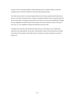 except, of course, in freezing conditions); when the primary sensor is of superior quality; or when the
secondary sensor is in the tower shadow far more often than the primary sensor.


Very often, however, there is no reason to expect either sensor to be more accurate than the other most of
the time, so the choice of primary sensor is arbitrary. The preferred method is then to average the data from
the two anemometers. Assuming the measurement errors of the two sensors are uncorrelated and of roughly
the same magnitude, this method reduces the uncertainty in the observed speed by a factor of the square
root of two, or 1.414, compared to relying on the data from one sensor alone.


Averaging can be used only when the data from both sensors are valid; whenever one is shadowed or
experiences some other problem, only the other’s data should be counted. In those periods the uncertainty
reverts back to the uncertainty of the solitary sensor. (Uncertainty in resource assessment is covered in
Chapter 14.)




                                                    9-11
 
