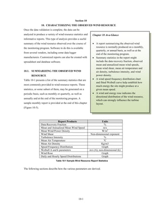 Section 10
                 10. CHARACTERIZING THE OBSERVED WIND RESOURCE
Once the data validation is complete, the data can be
analyzed to produce a variety of wind resource statistics and     Chapter 10 At-a-Glance
informative reports. This type of analysis provides a useful
summary of the wind resource observed over the course of          • A report summarizing the observed wind
the monitoring program. Software to do this is available            resource is normally produced on a monthly,
                                                                    quarterly, or annual basis, as well as at the
from several vendors, including some data logger
                                                                    end of the monitoring program.
manufacturers. Customized reports can also be created with        • Summary statistics in the report might
spreadsheet and database software.                                  include the data recovery fraction, observed
                                                                    mean and annualized mean wind speeds,
                                                                    mean wind shear, mean air temperature and
10.1. SUMMARIZING THE OBSERVED WIND                                 air density, turbulence intensity, and wind
       RESOURCE                                                     power density.
Table 10-1 presents a list of the summary statistics that are     • A wind speed frequency distribution chart
                                                                    and fitted Weibull curve help establish how
most commonly provided in wind resource reports. These              much energy the site might produce at a
statistics, or some subset of them, may be generated on a           given mean speed.
periodic basis, such as monthly or quarterly, as well as          • A wind and energy rose indicates the
                                                                    directional distribution of the wind resource,
annually and at the end of the monitoring program. A
                                                                    which can strongly influence the turbine
sample monthly report is provided at the end of this chapter        layout.
(Figure 10-5).




                                Report Products                            Units
                 Data Recovery Fraction                                      %
                 Mean and Annualized Mean Wind Speed                        m/s
                 Mean Wind Power Density                                   W/m2
                 Wind Shear                                      Non-dimensional exponent
                 Turbulence Intensity                                        %
                 Mean Air Temperature                                        ºC
                 Mean Air Density                                          Kg/m3
                 Speed Frequency Distribution                              Graph
                 Weibull A and k parameters                     m/s (A), non-dimensional (k)
                 Wind Rose                                                 Graph
                 Daily and Hourly Speed Distributions                      Graph
                               Table 10-1 Sample Wind Resource Report Statistics


The following sections describe how the various parameters are derived.




                                                     10-1
 