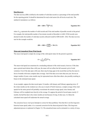 Data Recovery
The data recovery (DR) is defined as the number of valid data records as a percentage of the total possible
for the reporting period. It should be determined for each wind sensor (for all levels at each site). The
method of calculation is as follows:


                                          =  ×                                                  (%)
                                                                                         
                                                                                                  
                                                                                                                                          Equation 10-1


where Nvalid represents the number of valid records and N the total number of possible records in the period.
For example, the total possible number of ten-minute records in December is 4,464. If 264 records were
deemed invalid, the number of valid data records collected would be 4200 (4,464 - 264). The data recovery
rate for this example would be:


                                          =  × �                                                � = . %
                                                                                              ,
                                                                                              ,
                                                                                                                                          Equation 10-2


Mean and Annualized Mean Wind Speeds
The mean wind speed is simply the average of the valid speed values for the period in question:


                                         �
                                          =                              ∑=  
                                                                              
                                                                                   
                                                  
                                                                                                                                          Equation 10-3


The mean wind speed can sometimes be a misleading indicator of the wind resource, however. If the data
span a period much shorter than a full year, the mean will not reflect the full seasonal cycle of wind
variations. Even if the data span a full year, there may be large gaps in the record that can bias the mean in
favor of months with more complete data coverage. And if the data cover more than one year, but not an
integer number of years, some months may be represented more often than others, also possibly resulting in
biases in the estimated mean speed.


As an example, suppose the data record spans 14 months, with January and February appearing twice. If
the winter months are the windiest (as is the case in much of North America), a simple average of the wind
speeds for the entire period will probably overestimate the annual average speed, since January and
February will be weighted more heavily in the average. Or suppose the period of record spans exactly 12
months, but half the data in the winter months are lost because of icing. In that case, it is likely the
calculated mean speed will understate the annual average.


The annualized mean wind speed attempts to correct for these problems. Note that this is not the long-term
historical mean speed; rather, it is a seasonal correction for the observed period of data. (The long-term
adjustment process is explained in Chapter 12.) The annualized mean can be estimated in a variety of ways,



                                                                                   10-2
 