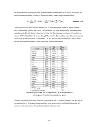 but is usually found by calculating, first, the mean for each calendar month in the record, and second, the
mean of the monthly means weighted by the number of days in each month. In equation form:


                   �
                    =                           ∑  ���� =
                                                                                                  ∑  �              ∑=  �
                                                                                                                                 
                            .    =                    .    =             
                                                                                                                                                                        Equation 10-4


The outer sum is over the 12 calendar months, with Dm being the average number of days in month m
(28.25 for February, counting leap years). The inner sum is over those speeds that fall within a particular
calendar month. The calculation is illustrated in Table 10-2. Here, the data record spans 17 months, from
January 2008 to May 2009, with January through May repeated. The straight average of the speeds (taking
into account the data recovery in each month) is 7.49 m/s. Still, the annualized average is only 7.39 m/s,
because the repeated months are windier, on average, than the other months.


                                                                                                                    DR                               Mean
                                          Month         Year                                                        (%)                              Speed
                                     January            2008                                                       100%                               8.94
                                     February           2008                                                       100%                               8.35
                                     March              2008                                                        99%                               7.63
                                     April              2008                                                       100%                               6.79
                                     May                2008                                                        97%                               6.56
                                     June               2008                                                        98%                               6.58
                                     July               2008                                                        88%                               5.81
                                     August             2008                                                        75%                               6.25
                                     September          2008                                                        65%                               7.50
                                     October            2008                                                        85%                               7.85
                                     November           2008                                                        98%                               8.26
                                     December           2008                                                       100%                               8.36
                                     January            2009                                                        94%                               8.68
                                     February           2009                                                        99%                               7.37
                                     March              2009                                                       100%                               8.13
                                     April              2009                                                        99%                               7.00
                                     May                2009                                                        98%                               6.85
                                     POR Average                                                                    94%                               7.49
                                     Annualized Average                                                                                               7.39
                  Table 10-2 Sample monthly data record for a station, illustrating the difference
                                            between period of record and annualized mean speeds.



Naturally, this method only works if the data record spans at least 12 months; although if it is only one or
two months short of 12, an approximate annualized mean can sometimes be obtained by assuming the
missing months are similar to the months immediately before and after.




                                                                                                   10-3
 