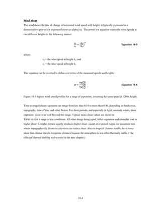 Wind Shear
The wind shear (the rate of change in horizontal wind speed with height) is typically expressed as a
dimensionless power-law exponent known as alpha (α). The power law equation relates the wind speeds at
two different heights in the following manner:


                                                             = � �
                                                                       
                                                           
                                                                                                Equation 10-5


where:
                   v2 = the wind speed at height h2; and
                   v1 = the wind speed at height h1.


This equation can be inverted to define α in terms of the measured speeds and heights:


                                                                            

                                                   =
                                                               �  �
                                                                              
                                                                            
                                                               �  �
                                                                              
                                                                                                Equation 10-6



Figure 10-1 depicts wind speed profiles for a range of exponents, assuming the same speed at 120 m height.


Time-averaged shear exponents can range from less than 0.10 to more than 0.40, depending on land cover,
topography, time of day, and other factors. For short periods, and especially in light, unsteady winds, shear
exponents can extend well beyond this range. Typical mean shear values are shown in
Table 10-3 for a range of site conditions. All other things being equal, taller vegetation and obstacles lead to
higher shear. Complex terrain usually produces higher shear, except on exposed ridges and mountain tops
where topographically driven acceleration can reduce shear. Sites in tropical climates tend to have lower
shear than similar sites in temperate climates because the atmosphere is less often thermally stable. (The
effect of thermal stability is discussed in the next chapter.)




                                                              10-4
 