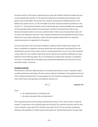 Given the sensitivity of the shear to small speed errors, three rules should be followed to produce the most
accurate possible shear estimate: (1) The speed ratio should only be calculated using concurrent, valid
speed records at both heights. This avoids errors caused by mixing data from different periods or with
different rates of data recovery. (2) The two heights in the shear calculation should be separated by a ratio
of at least 1.5. This keeps the uncertainty in the calculated shear due to speed and height errors manageable.
(3) The speed data should originate from anemometers mounted on horizontal booms with the same
directional orientation relative to the tower, so that the effects of the tower on the speed observations will
be similar. One implication of this rule is that, in general, data that have been substituted from other sensors
should not be used in shear calculations. Instead, only data originally collected from two identically-
oriented anemometers are appropriate for this purpose.


Just one average shear value for each pair of heights is usually provided in wind resource reports. This
shear is calculated by averaging the concurrent speeds from each anemometer, then taking the ratio and
calculating the exponent. (Some analysts choose to exclude speeds below 3 m/s or 4 m/s in this calculation,
as shear tends to be more variable in light winds, and low speeds do not contribute significantly to energy
production.) In the following chapter, the use of instantaneous or binned shear exponents to extrapolate a
time series of wind speed data to hub height, along with possible adjustments to the shear above the top
anemometer height, is discussed.


Turbulence Intensity
Wind turbulence, defined as rapid fluctuations in wind speed and direction, can have a significant impact
on turbine performance and loading. The most common indicator of turbulence is the standard deviation (σ)
of the wind speed calculated from 2-second samples over the 10-minute recording period. Normalizing this
value with the mean wind speed gives the turbulence intensity (TI):


                                                   =
                                                               
                                                               
                                                                                                 Equation 10-7


where:
         σ = the standard deviation of wind speed; and
         v = the mean wind speed for the recording interval


The TI generally decreases with increasing wind speed up to about 7-10 m/s, above which it is relatively
constant. TI values above 10 m/s typically range from less than 0.10 in relatively flat terrain with few trees
or other obstacles, to more than 0.25 in forested, steep terrain. The TI at 15 m/s provides a preliminary
indication of the suitability of a turbine model for the project site. The final determination is usually made




                                                         10-6
 