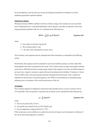 by the manufacturer, and may take into account the frequency distribution of turbulence as well as
turbulence generated by upstream turbines.


Wind Power Density
Wind power density (WPD) is defined as the flux of kinetic energy in the wind per unit cross-sectional
area. Combining the site’s wind speed distribution with air density, it provides an indication of the wind
energy production potential of the site. It is calculated in the following way:


                                         =                    ∑   (/ )
                                                                 
                                                                   =                             Equation 10-8


where:
           N = the number of records in the period;
           ρ = the air density (kg/m3); and
           vi3 = the cube of the wind speed for record i (m/s)


The air density in this equation must be calculated from other information, as described in the following
section.


Note that the cubic equation must be evaluated for each record and then summed, as shown, rather than
being applied to the mean wind speed for all records. This is because above-average wind speeds contribute
much more to WPD than do below-average speeds, thanks to the exponent. Even then, the WPD estimate is
not exact since it ignores variations in speed within each recording interval (whether 10 minutes or 1 hour).
The true WPD is thus a few percent greater than that calculated from this formula. This is usually not
important for wind resource assessment purposes, since WPD is not used directly in calculating energy
production but is an indicator of the overall wind resource of the site.


Air Density
The air density depends on temperature and pressure (thus altitude) and can vary by as much as 10% to
15% seasonally. If the site pressure is measured, the air density can be calculated from the ideal gas law:


                                         =              (/ )
                                                  
                                                 
                                                                                                                     Equation 10-9

where:
P = the site air pressure (Pa or N/m2);
R = the specific gas constant for dry air (287 J/kg·K); and
T = the air temperature in degrees Kelvin (°C+273).
If the site pressure is not available (as is usually the case), the air density can be estimated as a function of
the site elevation and temperature, as follows:



                                                                              10-7
 