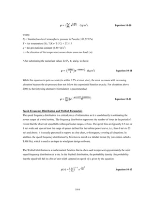 = �  � �  �
                                                                            −
                                                   
                                                  
                                                                                                      (kg/m3)                                        Equation 10-10


where:
P0 = Standard sea-level atmospheric pressure in Pascals (101,325 Pa)
T = Air temperature (K), T(K)= T (°C) + 273.15
g = the gravitational constant (9.807 m/s2)
z = the elevation of the temperature sensor above mean sea level (m)


After substituting the numerical values for P0, R, and g, we have:


                                        = �                                 � −. (kg/m3)
                                                        .                                           

                                                                
                                                                                                                                                     Equation 10-11


While this equation is quite accurate (to within 0.2% at most sites), the error increases with increasing
elevation because the air pressure does not follow the exponential function exactly. For elevations above
2000 m, the following alternative formulation is recommended:



                                       = �  � �−
                                                                                (.−.)
                                                                                                                                             �
                                                                                                              
                                                 
                                                                                                                                                     Equation 10-12



Speed Frequency Distribution and Weibull Parameters
The speed frequency distribution is a critical piece of information as it is used directly in estimating the
power output of a wind turbine. The frequency distribution represents the number of times in the period of
record that the observed speed falls within particular ranges, or bins. The speed bins are typically 0.5 m/s or
1 m/s wide and span at least the range of speeds defined for the turbine power curve, i.e., from 0 m/s to 25
m/s and above. It is usually presented in reports as a bar chart, or histogram, covering all directions. In
addition, the speed frequency distribution by direction is stored in a tabular format (by convention called a
TAB file), which is used as an input to wind plant design software.


The Weibull distribution is a mathematical function that is often used to represent approximately the wind
speed frequency distribution at a site. In the Weibull distribution, the probability density (the probability
that the speed will fall in a bin of unit width centered on speed v) is given by the equation:



                                       () = � �                                           −� �
                                                                     −1                             

                                                              
                                                                                                                                                     Equation 10-13




                                                                                     10-8
 