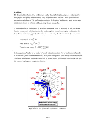 Wind Rose
The directional distribution of the wind resource is a key factor affecting the design of a wind project. In
most projects, the spacing between turbines along the principle wind direction is much greater than the
spacing perpendicular to it. This configuration maximizes the density of wind turbines while keeping wake
interference between the turbines, and hence energy losses, manageable.


A polar plot displaying the frequency of occurrence, mean wind speed, or percentage of total energy as a
function of direction is called a wind rose. The wind rose plot is created by sorting the wind data into the
desired number of sectors, typically either 12 or 16, and calculating the relevant statistics for each sector:


         Frequency:  = 100                      (%)
                                             
                                              

         Mean speed:  =
                      �                      ∑ =1  � �
                                    1             
                                                          
                                                       

         Percent of total energy:  = 100                                                     (%)
                                                                        × 
                                                                         ×



In these equations, Ni refers to the number of records in direction sector i, N is the total number of records
in the data set, vj is the wind speed for record j, WPDi is the average wind power density for direction sector
i, and WPD is the average wind power density for all records. Figure 10-4 contains a typical wind rose plot,
this one showing frequency and percent of energy.



                                                                                                      N
                                                                      NNW20%                                 NNE
                                                         NW                       15%                              NE

                                                                                  10%
                              WNW                                                                                       ENE
                                                                                       5%

                                         W                                             0%                               E


                              WSW                                                                                       ESE


                                                         SW                                                        SE
                                                                      SSW                                    SSE
                                                                                                      S

                                                                      Percent of Total Energy
                                                                      Percent of Total Time

                         Figure 10-4 Wind rose plot example. (Source: AWS Truepower)




                                                                                                     10-11
 