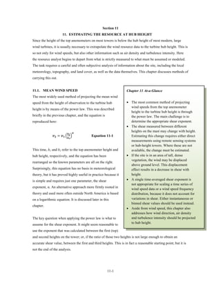 Section 11
                           11. ESTIMATING THE RESOURCE AT HUB HEIGHT
Since the height of the top anemometers on most towers is below the hub height of most modern, large
wind turbines, it is usually necessary to extrapolate the wind resource data to the turbine hub height. This is
so not only for wind speeds, but also other information such as air density and turbulence intensity. Here
the resource analyst begins to depart from what is strictly measured to what must be assumed or modeled.
The task requires a careful and often subjective analysis of information about the site, including the local
meteorology, topography, and land cover, as well as the data themselves. This chapter discusses methods of
carrying this out.


11.1. MEAN WIND SPEED                                                  Chapter 11 At-a-Glance
The most widely used method of projecting the mean wind
speed from the height of observation to the turbine hub                • The most common method of projecting
                                                                         wind speeds from the top anemometer
height is by means of the power law. This was described
                                                                         height to the turbine hub height is through
briefly in the previous chapter, and the equation is                     the power law. The main challenge is to
reproduced here:                                                         determine the appropriate shear exponent.
                                                                       • The shear measured between different

               =  � �
                                         
                                                                         heights on the mast may change with height.
                                  
                                                    Equation 11-1        Estimating this change requires either direct
                                                                         measurements using remote sensing systems
                                                                         or hub-height towers. Where these are not
This time, h1 and h2 refer to the top anemometer height and              available, the change must be estimated.
hub height, respectively, and the equation has been                    • If the site is in an area of tall, dense
                                                                         vegetation, the wind may be displaced
rearranged so the known parameters are all on the right.
                                                                         above ground level. This displacement
Surprisingly, this equation has no basis in meteorological               effect results in a decrease in shear with
theory, but it has proved highly useful in practice because it           height.
is simple and requires just one parameter, the shear                   • A single time-averaged shear exponent is
                                                                         not appropriate for scaling a time series of
exponent, α. An alternative approach more firmly rooted in
                                                                         wind speed data or a wind speed frequency
theory and used more often outside North America is based                distribution, because it does not account for
on a logarithmic equation. It is discussed later in this                 variations in shear. Either instantaneous or
                                                                         binned shear values should be used instead.
chapter.
                                                                       • Aside from wind speed, this chapter also
                                                                         addresses how wind direction, air density
The key question when applying the power law is what to                  and turbulence intensity should be projected
assume for the shear exponent. It might seem reasonable to               to hub height.

use the exponent that was calculated between the first (top)
and second heights on the tower; or, if the ratio of those two heights is not large enough to obtain an
accurate shear value, between the first and third heights. This is in fact a reasonable starting point; but it is
not the end of the analysis.




                                                             11-1
 