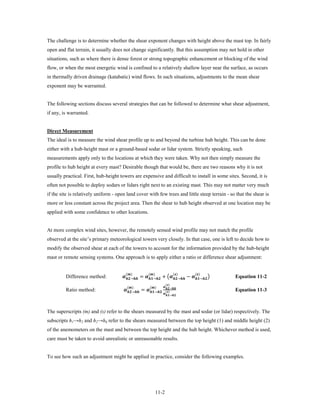 The challenge is to determine whether the shear exponent changes with height above the mast top. In fairly
open and flat terrain, it usually does not change significantly. But this assumption may not hold in other
situations, such as where there is dense forest or strong topographic enhancement or blocking of the wind
flow, or when the most energetic wind is confined to a relatively shallow layer near the surface, as occurs
in thermally driven drainage (katabatic) wind flows. In such situations, adjustments to the mean shear
exponent may be warranted.


The following sections discuss several strategies that can be followed to determine what shear adjustment,
if any, is warranted.


Direct Measurement
The ideal is to measure the wind shear profile up to and beyond the turbine hub height. This can be done
either with a hub-height mast or a ground-based sodar or lidar system. Strictly speaking, such
measurements apply only to the locations at which they were taken. Why not then simply measure the
profile to hub height at every mast? Desirable though that would be, there are two reasons why it is not
usually practical. First, hub-height towers are expensive and difficult to install in some sites. Second, it is
often not possible to deploy sodars or lidars right next to an existing mast. This may not matter very much
if the site is relatively uniform - open land cover with few trees and little steep terrain - so that the shear is
more or less constant across the project area. Then the shear to hub height observed at one location may be
applied with some confidence to other locations.


At more complex wind sites, however, the remotely sensed wind profile may not match the profile
observed at the site’s primary meteorological towers very closely. In that case, one is left to decide how to
modify the observed shear at each of the towers to account for the information provided by the hub-height
mast or remote sensing systems. One approach is to apply either a ratio or difference shear adjustment:


                                      → = → + �→ − → �
                                         ()                     ()                             ()        ()
         Difference method:                                                                                                              Equation 11-2

                                       → = →
                                                                                          ()
                                           ()                    ()            →
                                                                                           ()
                                                                                       →
         Ratio method:                                                                                                                   Equation 11-3



The superscripts (m) and (s) refer to the shears measured by the mast and sodar (or lidar) respectively. The
subscripts h1→h2 and h2→hh refer to the shears measured between the top height (1) and middle height (2)
of the anemometers on the mast and between the top height and the hub height. Whichever method is used,
care must be taken to avoid unrealistic or unreasonable results.


To see how such an adjustment might be applied in practice, consider the following examples.




                                                                             11-2
 