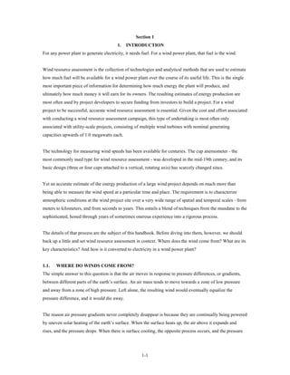 Section 1
                                        1.    INTRODUCTION
For any power plant to generate electricity, it needs fuel. For a wind power plant, that fuel is the wind.


Wind resource assessment is the collection of technologies and analytical methods that are used to estimate
how much fuel will be available for a wind power plant over the course of its useful life. This is the single
most important piece of information for determining how much energy the plant will produce, and
ultimately how much money it will earn for its owners. The resulting estimates of energy production are
most often used by project developers to secure funding from investors to build a project. For a wind
project to be successful, accurate wind resource assessment is essential. Given the cost and effort associated
with conducting a wind resource assessment campaign, this type of undertaking is most often only
associated with utility-scale projects, consisting of multiple wind turbines with nominal generating
capacities upwards of 1.0 megawatts each.


The technology for measuring wind speeds has been available for centuries. The cup anemometer - the
most commonly used type for wind resource assessment - was developed in the mid-19th century, and its
basic design (three or four cups attached to a vertical, rotating axis) has scarcely changed since.


Yet an accurate estimate of the energy production of a large wind project depends on much more than
being able to measure the wind speed at a particular time and place. The requirement is to characterize
atmospheric conditions at the wind project site over a very wide range of spatial and temporal scales - from
meters to kilometers, and from seconds to years. This entails a blend of techniques from the mundane to the
sophisticated, honed through years of sometimes onerous experience into a rigorous process.


The details of that process are the subject of this handbook. Before diving into them, however, we should
back up a little and set wind resource assessment in context. Where does the wind come from? What are its
key characteristics? And how is it converted to electricity in a wind power plant?


1.1.   WHERE DO WINDS COME FROM?
The simple answer to this question is that the air moves in response to pressure differences, or gradients,
between different parts of the earth’s surface. An air mass tends to move towards a zone of low pressure
and away from a zone of high pressure. Left alone, the resulting wind would eventually equalize the
pressure difference, and it would die away.


The reason air pressure gradients never completely disappear is because they are continually being powered
by uneven solar heating of the earth’s surface. When the surface heats up, the air above it expands and
rises, and the pressure drops. When there is surface cooling, the opposite process occurs, and the pressure




                                                      1-1
 