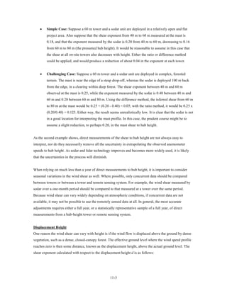 •    Simple Case: Suppose a 60 m tower and a sodar unit are deployed in a relatively open and flat
         project area. Also suppose that the shear exponent from 40 m to 60 m measured at the mast is
         0.18, and that the exponent measured by the sodar is 0.20 from 40 m to 60 m, decreasing to 0.16
         from 60 m to 80 m (the presumed hub height). It would be reasonable to assume in this case that
         the shear at all on-site towers also decreases with height. Either the ratio or difference method
         could be applied, and would produce a reduction of about 0.04 in the exponent at each tower.


    •    Challenging Case: Suppose a 60 m tower and a sodar unit are deployed in complex, forested
         terrain. The mast is near the edge of a steep drop-off, whereas the sodar is deployed 100 m back
         from the edge, in a clearing within deep forest. The shear exponent between 40 m and 60 m
         observed at the mast is 0.25, while the exponent measured by the sodar is 0.40 between 40 m and
         60 m and 0.20 between 60 m and 80 m. Using the difference method, the inferred shear from 60 m
         to 80 m at the mast would be 0.25 + (0.20 - 0.40) = 0.05; with the ratio method, it would be 0.25 x
         (0.20/0.40) = 0.125. Either way, the result seems unrealistically low. It is clear that the sodar is not
         in a good location for interpreting the mast profile. In this case, the prudent course might be to
         assume a slight reduction, to perhaps 0.20, in the mast shear to hub height.


As the second example shows, direct measurements of the shear to hub height are not always easy to
interpret, nor do they necessarily remove all the uncertainty in extrapolating the observed anemometer
speeds to hub height. As sodar and lidar technology improves and becomes more widely used, it is likely
that the uncertainties in the process will diminish.


When relying on much less than a year of direct measurements to hub height, it is important to consider
seasonal variations in the wind shear as well. Where possible, only concurrent data should be compared
between towers or between a tower and remote sensing system. For example, the wind shear measured by
sodar over a one-month period should be compared to that measured at a tower over the same period.
Because wind shear can vary widely depending on atmospheric conditions, if concurrent data are not
available, it may not be possible to use the remotely sensed data at all. In general, the most accurate
adjustments requires either a full year, or a statistically representative sample of a full year, of direct
measurements from a hub-height tower or remote sensing system.


Displacement Height
One reason the wind shear can vary with height is if the wind flow is displaced above the ground by dense
vegetation, such as a dense, closed-canopy forest. The effective ground level where the wind speed profile
reaches zero is then some distance, known as the displacement height, above the actual ground level. The
shear exponent calculated with respect to the displacement height d is as follows:




                                                       11-3
 