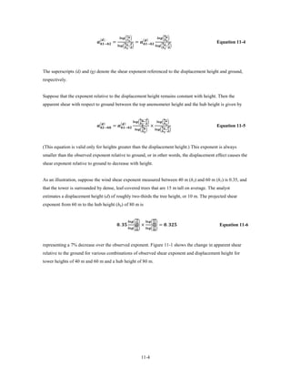 → =                                    = →
                                                         �  �                                              � �
                                ()                                                    ()                                        
                                                                    −                                                         −
                                                      �  �                                              �  �
                                                                    −                                                     −
                                                                                                                                                       Equation 11-4




The superscripts (d) and (g) denote the shear exponent referenced to the displacement height and ground,
respectively.


Suppose that the exponent relative to the displacement height remains constant with height. Then the
apparent shear with respect to ground between the top anemometer height and the hub height is given by


                                                                                              −                                 

                            → = →                                     ×
                                                                                �−�                � �
                                ()                     ()                                                                          
                                                                                                                                 −
                                                                                    �  �               �  �
                                                                                                                             −
                                                                                                                                                       Equation 11-5



(This equation is valid only for heights greater than the displacement height.) This exponent is always
smaller than the observed exponent relative to ground, or in other words, the displacement effect causes the
shear exponent relative to ground to decrease with height.


As an illustration, suppose the wind shear exponent measured between 40 m (h2) and 60 m (h1) is 0.35, and
that the tower is surrounded by dense, leaf-covered trees that are 15 m tall on average. The analyst
estimates a displacement height (d) of roughly two-thirds the tree height, or 10 m. The projected shear
exponent from 60 m to the hub height (hh) of 80 m is



                                                      .                              ×                              = . 
                                                                                                           
                                                                       �         �        �         �
                                                                                                           
                                                                                                           
                                                                       � �                � �
                                                                                                           
                                                                                                                                                        Equation 11-6



representing a 7% decrease over the observed exponent. Figure 11-1 shows the change in apparent shear
relative to the ground for various combinations of observed shear exponent and displacement height for
tower heights of 40 m and 60 m and a hub height of 80 m.




                                                                                                 11-4
 