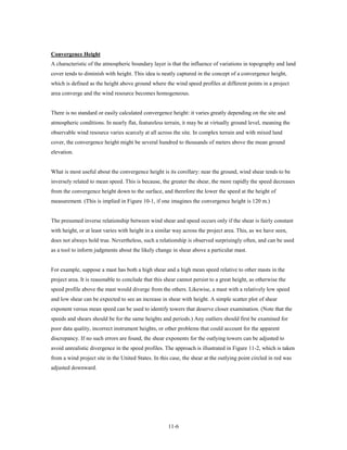 Convergence Height
A characteristic of the atmospheric boundary layer is that the influence of variations in topography and land
cover tends to diminish with height. This idea is neatly captured in the concept of a convergence height,
which is defined as the height above ground where the wind speed profiles at different points in a project
area converge and the wind resource becomes homogeneous.


There is no standard or easily calculated convergence height: it varies greatly depending on the site and
atmospheric conditions. In nearly flat, featureless terrain, it may be at virtually ground level, meaning the
observable wind resource varies scarcely at all across the site. In complex terrain and with mixed land
cover, the convergence height might be several hundred to thousands of meters above the mean ground
elevation.


What is most useful about the convergence height is its corollary: near the ground, wind shear tends to be
inversely related to mean speed. This is because, the greater the shear, the more rapidly the speed decreases
from the convergence height down to the surface, and therefore the lower the speed at the height of
measurement. (This is implied in Figure 10-1, if one imagines the convergence height is 120 m.)


The presumed inverse relationship between wind shear and speed occurs only if the shear is fairly constant
with height, or at least varies with height in a similar way across the project area. This, as we have seen,
does not always hold true. Nevertheless, such a relationship is observed surprisingly often, and can be used
as a tool to inform judgments about the likely change in shear above a particular mast.


For example, suppose a mast has both a high shear and a high mean speed relative to other masts in the
project area. It is reasonable to conclude that this shear cannot persist to a great height, as otherwise the
speed profile above the mast would diverge from the others. Likewise, a mast with a relatively low speed
and low shear can be expected to see an increase in shear with height. A simple scatter plot of shear
exponent versus mean speed can be used to identify towers that deserve closer examination. (Note that the
speeds and shears should be for the same heights and periods.) Any outliers should first be examined for
poor data quality, incorrect instrument heights, or other problems that could account for the apparent
discrepancy. If no such errors are found, the shear exponents for the outlying towers can be adjusted to
avoid unrealistic divergence in the speed profiles. The approach is illustrated in Figure 11-2, which is taken
from a wind project site in the United States. In this case, the shear at the outlying point circled in red was
adjusted downward.




                                                      11-6
 