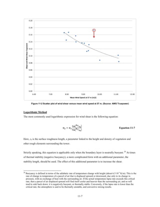 0.20


                                    0.18


                                    0.16


                                    0.14
     Observed Wind Shear Exponent




                                    0.12


                                    0.10


                                    0.08


                                    0.06


                                    0.04


                                    0.02


                                    0.00
                                           6.00       7.00               8.00                                            9.00   10.00   11.00            12.00
                                                                                   Mean Wind Speed at 57 m (m/s)


                                      Figure 11-2 Scatter plot of wind shear versus mean wind speed at 57 m. (Source: AWS Truepower)



Logarithmic Method
The most commonly used logarithmic expression for wind shear is the following equation:


                                                                                                       
                                                                     = 
                                                                                          � � �
                                                                                                       �
                                                                                          �          �
                                                                                                                                                Equation 11-7



Here, z0 is the surface roughness length, a parameter linked to the height and density of vegetation and
other rough elements surrounding the tower.


Strictly speaking, this equation is applicable only when the boundary layer is neutrally buoyant. 20 At times
of thermal stability (negative buoyancy), a more complicated form with an additional parameter, the
stability length, should be used. The effect of this additional parameter is to increase the shear.



20
      Buoyancy is defined in terms of the adiabatic rate of temperature change with height (about 6.5·10-3 K/m). This is the
      rate of change in temperature of a parcel of air that is displaced upward or downward, due only to its change in
      pressure, with no exchange of heat with the surrounding air. If the actual temperature lapse rate exceeds this critical
      rate, then a parcel of air displaced upward will find itself cooler and heavier than the surrounding air, and so will
      tend to sink back down: it is negatively buoyant, or thermally stable. Conversely, if the lapse rate is lower than the
      critical rate, the atmosphere is said to be thermally unstable, and convective mixing results.


                                                                                                            11-7
 