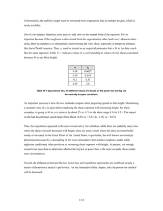 Unfortunately, the stability length must be estimated from temperature data at multiple heights, which is
rarely available.


Out of convenience, therefore, most analysts rely only on the neutral form of the equation. This is
important because if the roughness is determined from the vegetation (or other land cover) characteristics
alone, there is a tendency to substantially underestimate the wind shear, especially in temperate climates
like that of North America. Thus, z0 must be treated as an empirical parameter that is fit to the data, much
like the shear exponent. Table 11-1 indicates values of z0 corresponding to values of α for shears calculated
between 40 m and 60 m height.


                                                 α             z0
                                               0.08          0.0002
                                               0.14          0.039
                                                0.2           0.33
                                               0.35           2.8

            Table 11-1 Equivalence of z0 for different values of α based on the power law and log law
                                        for neutrally buoyant conditions.



An important question is how the two methods compare when projecting speeds to hub height. Maintaining
a constant value of z0 is equivalent to reducing the shear exponent with increasing height. For these
examples, in going to 80 m, α is reduced by about 5% to 11% in the shear range 0.14 to 0.35. The impact
on the hub-height mean speed ranges from about -0.2% (α = 0.14) to -1.1% (α = 0.35).


Thus, the logarithmic approach is the more conservative. Nevertheless, while there are certainly many sites
where the shear exponent decreases with height, there are many others where the shear exponent holds
steady or increases. In the Great Plains of the United States, in particular, the well known nocturnal jet
phenomenon (caused by a decoupling of the lower atmosphere from surface roughness under stable
nighttime conditions), often produces an increasing shear exponent with height. At present, not enough
research has been done to determine whether the log law or power law is the more accurate choice under
most circumstances.


Overall, the differences between the two power-law and logarithmic approaches are small and largely a
matter of the resource analyst’s preference. For the remainder of this chapter, only the power-law method
will be discussed.




                                                      11-8
 